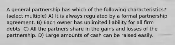 A general partnership has which of the following characteristics? (select multiple) A) It is always regulated by a formal partnership agreement. B) Each owner has unlimited liability for all firm debts. C) All the partners share in the gains and losses of the partnership. D) Large amounts of cash can be raised easily.