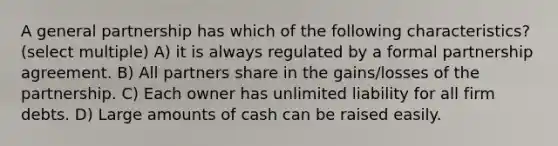 A general partnership has which of the following characteristics? (select multiple) A) it is always regulated by a formal partnership agreement. B) All partners share in the gains/losses of the partnership. C) Each owner has unlimited liability for all firm debts. D) Large amounts of cash can be raised easily.