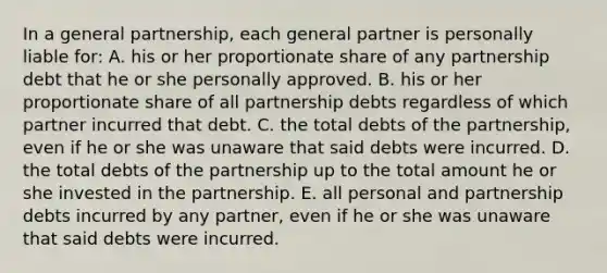 In a general partnership, each general partner is personally liable for: A. his or her proportionate share of any partnership debt that he or she personally approved. B. his or her proportionate share of all partnership debts regardless of which partner incurred that debt. C. the total debts of the partnership, even if he or she was unaware that said debts were incurred. D. the total debts of the partnership up to the total amount he or she invested in the partnership. E. all personal and partnership debts incurred by any partner, even if he or she was unaware that said debts were incurred.