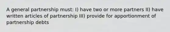 A general partnership must: I) have two or more partners II) have written articles of partnership III) provide for apportionment of partnership debts