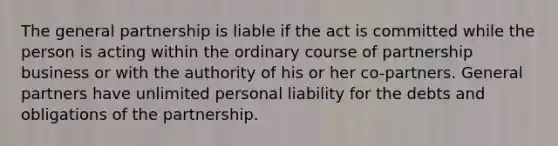 The general partnership is liable if the act is committed while the person is acting within the ordinary course of partnership business or with the authority of his or her co-partners. General partners have unlimited personal liability for the debts and obligations of the partnership.