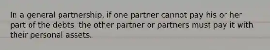 In a general partnership, if one partner cannot pay his or her part of the debts, the other partner or partners must pay it with their personal assets.