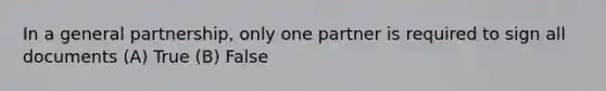 In a general partnership, only one partner is required to sign all documents (A) True (B) False