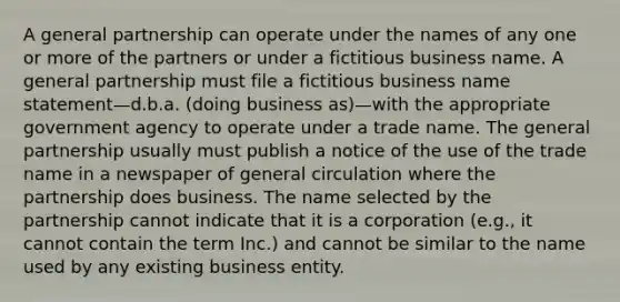 A general partnership can operate under the names of any one or more of the partners or under a fictitious business name. A general partnership must file a fictitious business name statement—d.b.a. (doing business as)—with the appropriate government agency to operate under a trade name. The general partnership usually must publish a notice of the use of the trade name in a newspaper of general circulation where the partnership does business. The name selected by the partnership cannot indicate that it is a corporation (e.g., it cannot contain the term Inc.) and cannot be similar to the name used by any existing business entity.