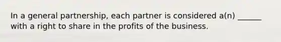 In a general partnership, each partner is considered a(n) ______ with a right to share in the profits of the business.