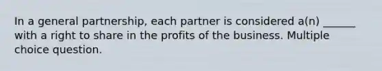 In a general partnership, each partner is considered a(n) ______ with a right to share in the profits of the business. Multiple choice question.