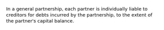 In a general partnership, each partner is individually liable to creditors for debts incurred by the partnership, to the extent of the partner's capital balance.