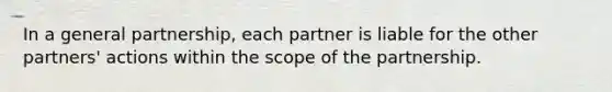 In a general partnership, each partner is liable for the other partners' actions within the scope of the partnership.