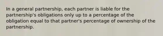 In a general partnership, each partner is liable for the partnership's obligations only up to a percentage of the obligation equal to that partner's percentage of ownership of the partnership.