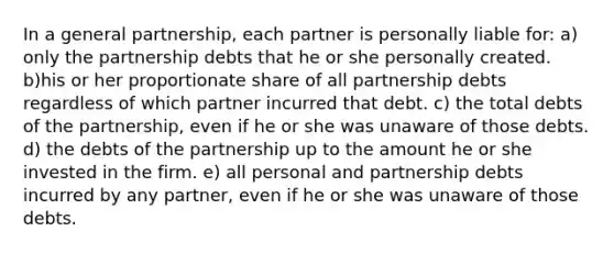 In a general partnership, each partner is personally liable for: a) only the partnership debts that he or she personally created. b)his or her proportionate share of all partnership debts regardless of which partner incurred that debt. c) the total debts of the partnership, even if he or she was unaware of those debts. d) the debts of the partnership up to the amount he or she invested in the firm. e) all personal and partnership debts incurred by any partner, even if he or she was unaware of those debts.