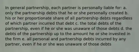 In general partnership, each partner is personally liable for: a. only the partnership debts that he or she personally created b. his or her proportionate share of all partnership debts regardless of which partner incurred that debt c. the total debts of the partnership, even if he or she was unaware of those debts d. the debts of the partnership up to the amount he or she invested in the firm e. all personal and partnership debts incurred by any partner, even if he or she was unaware of those debts