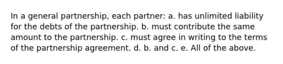 In a general partnership, each partner: a. has unlimited liability for the debts of the partnership. b. must contribute the same amount to the partnership. c. must agree in writing to the terms of the partnership agreement. d. b. and c. e. All of the above.