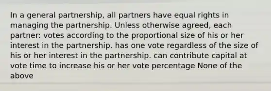 In a general partnership, all partners have equal rights in managing the partnership. Unless otherwise agreed, each partner: votes according to the proportional size of his or her interest in the partnership. has one vote regardless of the size of his or her interest in the partnership. can contribute capital at vote time to increase his or her vote percentage None of the above