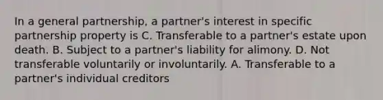 In a general partnership, a partner's interest in specific partnership property is C. Transferable to a partner's estate upon death. B. Subject to a partner's liability for alimony. D. Not transferable voluntarily or involuntarily. A. Transferable to a partner's individual creditors