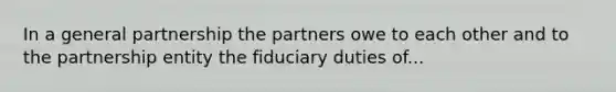 In a general partnership the partners owe to each other and to the partnership entity the fiduciary duties of...