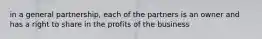 in a general partnership, each of the partners is an owner and has a right to share in the profits of the business