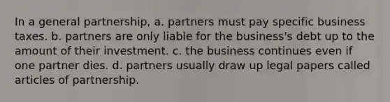 In a general partnership, a. partners must pay specific business taxes. b. partners are only liable for the business's debt up to the amount of their investment. c. the business continues even if one partner dies. d. partners usually draw up legal papers called articles of partnership.