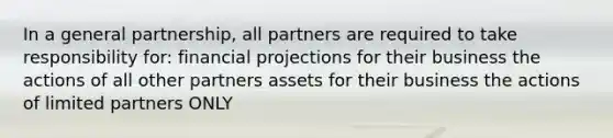 In a general partnership, all partners are required to take responsibility for: financial projections for their business the actions of all other partners assets for their business the actions of limited partners ONLY