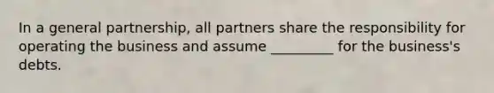 In a general partnership, all partners share the responsibility for operating the business and assume _________ for the business's debts.