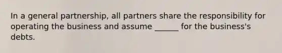 In a general partnership, all partners share the responsibility for operating the business and assume ______ for the business's debts.