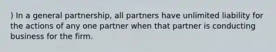 ) In a general partnership, all partners have unlimited liability for the actions of any one partner when that partner is conducting business for the firm.