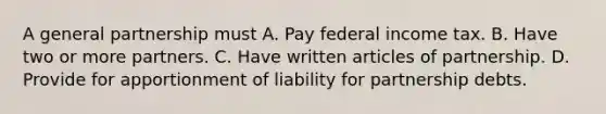 A general partnership must A. Pay federal income tax. B. Have two or more partners. C. Have written articles of partnership. D. Provide for apportionment of liability for partnership debts.