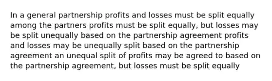 In a general partnership profits and losses must be split equally among the partners profits must be split equally, but losses may be split unequally based on the partnership agreement profits and losses may be unequally split based on the partnership agreement an unequal split of profits may be agreed to based on the partnership agreement, but losses must be split equally