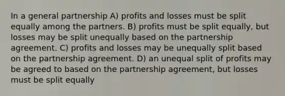 In a general partnership A) profits and losses must be split equally among the partners. B) profits must be split equally, but losses may be split unequally based on the partnership agreement. C) profits and losses may be unequally split based on the partnership agreement. D) an unequal split of profits may be agreed to based on the partnership agreement, but losses must be split equally