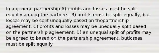 In a general partnership A) profits and losses must be split equally among the partners. B) profits must be split equally, but losses may be split unequally based on thepartnership agreement. C) profits and losses may be unequally split based on the partnership agreement. D) an unequal split of profits may be agreed to based on the partnership agreement, butlosses must be split equally