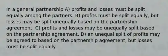 In a general partnership A) profits and losses must be split equally among the partners. B) profits must be split equally, but losses may be split unequally based on the partnership agreement. C) profits and losses may be unequally split based on the partnership agreement. D) an unequal split of profits may be agreed to based on the partnership agreement, but losses must be split equally.