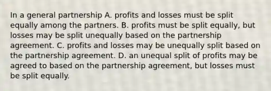 In a general partnership A. profits and losses must be split equally among the partners. B. profits must be split equally, but losses may be split unequally based on the partnership agreement. C. profits and losses may be unequally split based on the partnership agreement. D. an unequal split of profits may be agreed to based on the partnership agreement, but losses must be split equally.