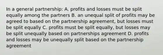 In a general partnership: A. profits and losses must be split equally among the partners B. an unequal split of profits may be agreed to based on the partnership agreement, but losses must be split equally C. profits must be split equally, but losses may be split unequally based on partnerships agreement D. profits and losses may be unequally split based on the partnership agreement