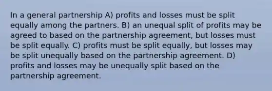 In a general partnership A) profits and losses must be split equally among the partners. B) an unequal split of profits may be agreed to based on the partnership agreement, but losses must be split equally. C) profits must be split equally, but losses may be split unequally based on the partnership agreement. D) profits and losses may be unequally split based on the partnership agreement.