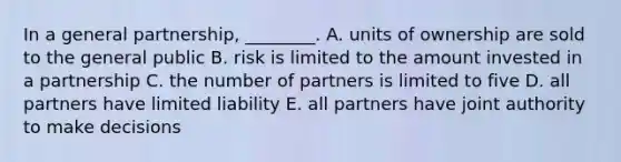 In a general partnership, ________. A. units of ownership are sold to the general public B. risk is limited to the amount invested in a partnership C. the number of partners is limited to five D. all partners have limited liability E. all partners have joint authority to make decisions