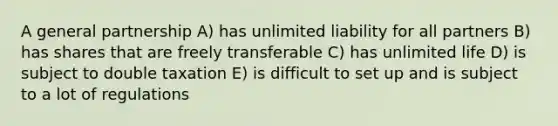 A general partnership A) has unlimited liability for all partners B) has shares that are freely transferable C) has unlimited life D) is subject to double taxation E) is difficult to set up and is subject to a lot of regulations