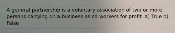 A general partnership is a voluntary association of two or more persons carrying on a business as co-workers for profit. a) True b) False