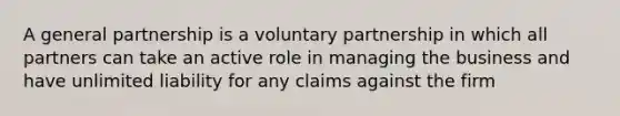 A general partnership is a voluntary partnership in which all partners can take an active role in managing the business and have unlimited liability for any claims against the firm