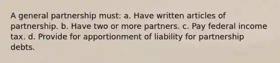 A <a href='https://www.questionai.com/knowledge/k6LbYuo3el-general-partnership' class='anchor-knowledge'>general partnership</a> must: a. Have written articles of partnership. b. Have two or more partners. c. Pay federal income tax. d. Provide for apportionment of liability for partnership debts.