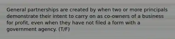 General partnerships are created by when two or more principals demonstrate their intent to carry on as co-owners of a business for profit, even when they have not filed a form with a government agency. (T/F)