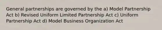 General partnerships are governed by the a) Model Partnership Act b) Revised Uniform Limited Partnership Act c) Uniform Partnership Act d) Model Business Organization Act