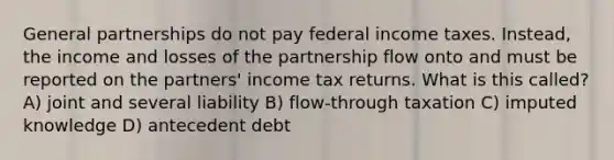 General partnerships do not pay federal income taxes. Instead, the income and losses of the partnership flow onto and must be reported on the partners' income tax returns. What is this called? A) joint and several liability B) flow-through taxation C) imputed knowledge D) antecedent debt