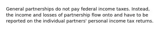 General partnerships do not pay federal income taxes. Instead, the income and losses of partnership flow onto and have to be reported on the individual partners' personal income tax returns.