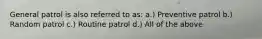 General patrol is also referred to as: a.) Preventive patrol b.) Random patrol c.) Routine patrol d.) All of the above