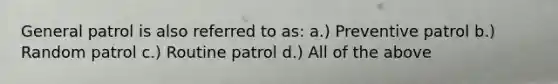 General patrol is also referred to as: a.) Preventive patrol b.) Random patrol c.) Routine patrol d.) All of the above