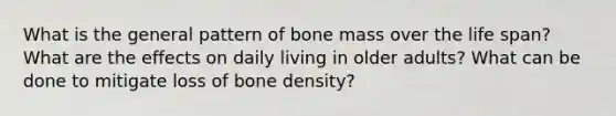 What is the general pattern of bone mass over the life span? What are the effects on daily living in older adults? What can be done to mitigate loss of bone density?