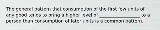 The general pattern that consumption of the first few units of any good tends to bring a higher level of __________________ to a person than consumption of later units is a common pattern.