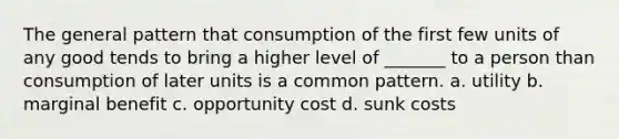 The general pattern that consumption of the first few units of any good tends to bring a higher level of _______ to a person than consumption of later units is a common pattern. a. utility b. marginal benefit c. opportunity cost d. sunk costs