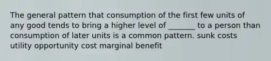 The general pattern that consumption of the first few units of any good tends to bring a higher level of _______ to a person than consumption of later units is a common pattern. sunk costs utility opportunity cost marginal benefit