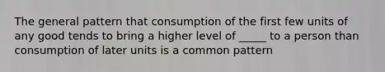 The general pattern that consumption of the first few units of any good tends to bring a higher level of _____ to a person than consumption of later units is a common pattern