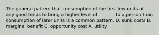 The general pattern that consumption of the first few units of any good tends to bring a higher level of _______ to a person than consumption of later units is a common pattern. D. sunk costs B. marginal benefit C. opportunity cost A. utility